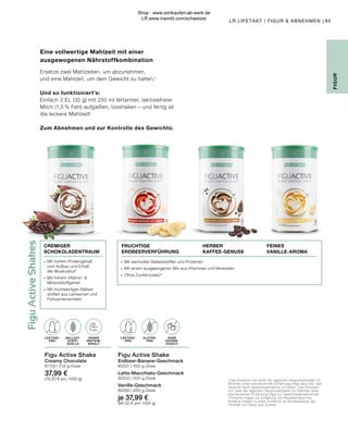 Figu
Active
Shakes
LAKTOSE-
FREI
LAKTOSE-
FREI
BALLAST-
STOFF-
QUELLE
OHNE ZUCKER-
ZUSATZ
65
LR LIFETAKT | FIGUR  ABNEHMEN |
1
Das Ersetzen von einer der täglichen Hauptmahlzeiten im
Rahmen einer kalorienarmen Ernährung trägt dazu bei, das
Gewicht nach Gewichtsabnahme zu halten. Das Ersetzen
von zwei der täglichen Hauptmahlzeiten im Rahmen einer
kalorienarmen Ernährung trägt zur Gewichtsabnahme bei.
2
 Proteine tragen zur Erhaltung von Muskelmasse bei.
Proteine tragen zu einer Zunahme an Muskelmasse bei.
3 
Enthält von Natur aus Zucker.
Eine vollwertige Mahlzeit mit einer
ausgewogenen Nährstoffkombination
Ersetze zwei Mahlzeiten, um abzunehmen,
und eine Mahlzeit, um dein Gewicht zu halten.¹
Und so funktioniert’s:
Einfach 3 EL (32 g) mit 250 ml fettarmer, laktosefreier
Milch (1,5 % Fett) aufgießen, losshaken – und fertig ist
die leckere Mahlzeit!
Zum Abnehmen und zur Kontrolle des Gewichts:
Figu Active Shake
Erdbeer-Banane-Geschmack
80201 | 450-g-Dose
Latte-Macchiato-Geschmack
80203 | 450-g-Dose
Vanille-Geschmack
80280 | 450-g-Dose
je 37,99 €
(84,50 € pro 1000 g)
Figu Active Shake
Creamy Chocolate
81130 | 512-g-Dose
37,99 €
(74,20 € pro 1000 g)
OHNE
ZUCKER-
ZUSATZ3
HOHER
PROTEIN-
GEHALT
BALLAST-
STOFF-
QUELLE
GLUTEN-
FREI
LAKTOSE-
FREI
LAKTOSE-
FREI
∙	 Mit hohem Proteingehalt 	
	 zum Aufbau und Erhalt 	
	 der Muskulatur²
∙	 Mit hohem Vitamin- 
	Mineralstoffgehalt
∙	 Mit hochwertigen Ballast-	
	 stoffen aus Leinsamen und 	
	Flohsamenschalen
∙	 Mit wertvollen Ballaststoffen und Proteinen
∙	 Mit einem ausgewogenen Mix aus Vitaminen und Mineralien
∙	 Ohne Zuckerzusatz³
FEINES
VANILLE-AROMA
CREMIGER
SCHOKOLADENTRAUM
FRUCHTIGE
ERDBEERVERFÜHRUNG
HERBER
KAFFEE-GENUSS
FIGUR
Shop : www.eimkaufen-ab-werk.de
LR www.lrworld.com/schweizer
 