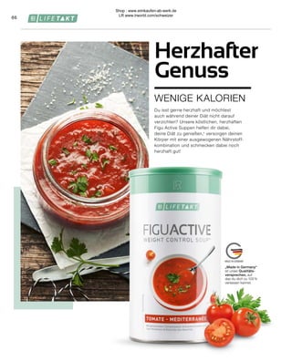 „Made in Germany“
ist unser Qualitäts-
versprechen, auf
das du dich zu 100 %
verlassen kannst.
66
WENIGE KALORIEN
Herzhafter
Genuss
Du isst gerne herzhaft und möchtest
auch während deiner Diät nicht darauf
verzichten? Unsere köstlichen, herzhaften
Figu Active Suppen helfen dir dabei,
deine Diät zu genießen,¹ versorgen deinen
Körper mit einer ausgewogenen Nährstoff-
kombination und schmecken dabei noch
herzhaft gut!
Shop : www.eimkaufen-ab-werk.de
LR www.lrworld.com/schweizer
 