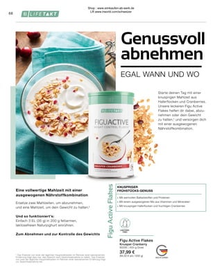 Figu
Active
Flakes
LAKTOSE-
FREI
∙	 Mit wertvollen Ballaststoffen und Proteinen
∙	 Mit einem ausgewogenen Mix aus Vitaminen und Mineralien
∙	 Mit knusprigen Haferflocken und fruchtigen Cranberries
KNUSPRIGER
FRÜHSTÜCKS-GENUSS
Figu Active Flakes
Knusper Cranberry
80295 | 450-g-Dose
37,99 €
(84,50 € pro 1000 g)
68
Eine vollwertige Mahlzeit mit einer
ausgewogenen Nährstoffkombination
Ersetze zwei Mahlzeiten, um abzunehmen,
und eine Mahlzeit, um dein Gewicht zu halten.¹
Und so funktioniert’s:
Einfach 3 EL (35 g) in 200 g fettarmen,
laktosefreien Naturjoghurt einrühren.
Zum Abnehmen und zur Kontrolle des Gewichts
¹ Das Ersetzen von einer der täglichen Hauptmahlzeiten im Rahmen einer kalorienarmen
Ernährung trägt dazu bei, das Gewicht nach Gewichtsabnahme zu halten. Das Ersetzen
von zwei der täglichen Hauptmahlzeiten im Rahmen einer kalorienarmen Ernährung trägt
zur Gewichtsabnahme bei.
EGAL WANN UND WO
Genussvoll
abnehmen
Starte deinen Tag mit einer
knusprigen Mahlzeit aus
Haferflocken und Cranberries.
Unsere leckeren Figu Active
Flakes helfen dir dabei, abzu-
nehmen oder dein Gewicht
zu halten,¹ und versorgen dich
mit einer ausgewogenen
Nährstoffkombination.
LAKTOSE-
FREI
Shop : www.eimkaufen-ab-werk.de
LR www.lrworld.com/schweizer
 