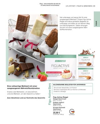 Figu
Active
Bars
Figu Active Riegel
Nougat-Geschmack
80271 | 6 x 60 g
Erdbeer-Joghurt-
Geschmack
80284 | 6 x 60 g
Knusper-Karamell-
Geschmack
80272 | 6 x 60 g
25,99 €
(72,20 € pro 1000 g)
∙	 Mit wertvollen Ballaststoffen und Proteinen
∙	 Mit einem ausgewogenen Mix aus Vitaminen und Mineralien
∙	 Perfekt für unterwegs!
KALORIENARME BEGLEITER FÜR UNTERWEGS
69
LR LIFETAKT | FIGUR  ABNEHMEN |
FIGUR
Eine vollwertige Mahlzeit mit einer
ausgewogenen Nährstoffkombination
Ersetze zwei Mahlzeiten, um abzunehmen,
und eine Mahlzeit, um dein Gewicht zu halten.¹
Zum Abnehmen und zur Kontrolle des Gewichts
Viel unterwegs und wenig Zeit für eine
ausgewogene Mahlzeit? Unsere Figu Active
Riegel sind deine perfekten Begleiter für
unterwegs und helfen dir auf deinem Weg
zum Wunschgewicht.1
Dabei versorgen
sie dich mit einer ausgewogenen Nähr-
stoffkombination.
Shop : www.eimkaufen-ab-werk.de
LR www.lrworld.com/schweizer
 