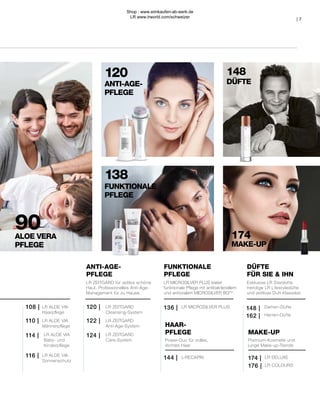 Power-Duo für volles,
dichtes Haar
MAKE-UP
LR COLOURS
176 |
LR DELUXE
174 |
DÜFTE
FÜR SIE & IHN
Herren-Düfte
Damen-Düfte
LR MICROSILVER PLUS
Premium-Kosmetik und
junge Make-up-Trends
HAAR-
PFLEGE
L-RECAPIN
FUNKTIONALE
PFLEGE
ANTI-AGE-
PFLEGE
LR ZEITGARD
Anti-Age-System
LR ZEITGARD
Care-System
LR ZEITGARD
Cleansing-System
LR ALOE VIA
Sonnenschutz
LR ALOE VIA
Baby- und
Kinderpflege
114 |
110 |
108 |
116 |
120 | 136 | 148 |
162 |
144 |
122 |
124 |
LR ALOE VIA
Männerpflege
LR ALOE VIA
Haarpflege
| 7
ALOE VERA
PFLEGE
90
138
FUNKTIONALE
PFLEGE
120
ANTI-AGE-
PFLEGE
DÜFTE
MAKE-UP
148
174
LR MICROSILVER PLUS bietet
funktionale Pflege mit antibakteriellem
und antiviralem MICROSILVER BGTM
.
LR ZEITGARD für zeitlos schöne
Haut. Professionelles Anti-Age-
Management für zu Hause.
Exklusive LR Stardüfte,
trendige LR Lifestyledüfte
und zeitlose Duft-Klassiker.
Shop : www.eimkaufen-ab-werk.de
LR www.lrworld.com/schweizer
 