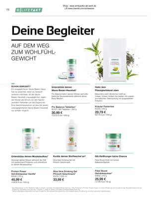 Pro Balance Tabletten*
80102 | 360 Tabletten / 252 g
30,99 €
(123,00 € pro 1000 g)
70
AUF DEM WEG
ZUM WOHLFÜHL-
GEWICHT
Deine Begleiter
Gib Heißhunger keine Chance
Kurble deinen Stoffwechel an³
Fiber Boost Drink mit hohem
Ballaststoffgehalt.
Aloe Vera Drinking Gel mit
Pfirsich-Geschmack.
SCHON GEWUSST?
Ein ausgeglichener Säure-Basen-Haus-
halt ist essentiell, wenn du Gewicht
verlieren möchtest. Ist der Säure-
Basen-Haushalt unausgeglichen, lagert
der Körper als Schutz vor den Säuren
vermehrt Fettzellen um die Organe ein.
Eine Gewichtsreduktion ist also bei einem
unausgeglichenen Säure-Basen-Haushalt
nur schwer möglich.
Kräuter Fastentee
80205 | 250 g
20,79 €
(83,16 € pro 1000 g)
Protein Power
Getränkepulver Vanille*
80550 | 375 g
40,99 €
(109,30 € pro 1000 g)
Unterstütze deinen Muskelaufbau2
Versorge deinen Körper während der Diät
mit ausreichend Proteinen und unterstütze
so deinen Muskelaufbau.2
Unterstütze deinen
Säure-Basen-Haushalt¹
Pro Balance liefert deinem Körper wertvolle
basische Spurenelemente während deiner
Body Mission.
Halte dein
Flüssigkeitslevel oben
Besonders beim Abnehmen heißt es:
trinken, trinken, trinken! Am besten mit unserer
aromatischen Teemischung mit ausgewählten
Kräutern.
1 
Das Magnesium in Pro Balance trägt zu einem normalen Energiestoffwechsel bei. 2
 Die Proteine in Protein Power tragen zu einer Erhaltung und Zunahme der Muskelmasse und zur
	 Erhaltung normaler Knochen bei. 3
 Vitamin C trägt zu einem normalen Energiestoffwechsel bei.
* Nahrungsergänzungsmittel sind kein Ersatz für eine abwechslungsreiche und ausgewogene Ernährung und eine gesunde Lebensweise.
Fiber Boost
Getränkepulver*
80630 | 210 g
25,99 €
(12,38 € pro 100 g)
Aloe Vera Drinking Gel
Pfirsich-Geschmack*
80750 | 1000 ml
33,99 €
Shop : www.eimkaufen-ab-werk.de
LR www.lrworld.com/schweizer
 