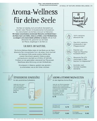 100% NATÜRLICHE
ÄTHERISCHE ÖLE
ÜBER 95% NATÜRLICHE
INHALTSSTOFFE IN DEN
PFLEGEPRODUKTEN*
FLASCHEN UND
TIEGEL AUS RECYCLING-
KUNSTSTOFF (RPET)*
ÄTHERISCHE ÖLE 
ÖL-MISCHUNGEN IN
GLASFLASCHEN
MIT ALTGLASANTEIL*
KONTROLLEN
NACH HÖCHSTEN
QUALITÄTSSTANDARDS
Jede der vier Stimmungswelten
verwöhnt dich mit aufeinander
abgestimmten Duftkompositionen
und passenden Hautpflege-
produkten – von Kopf
bis Fuß, von glücklich
bis entspannt, von
morgens bis abends.
S. 76
Die Natur ist vielseitig, bunt und kraftvoll. Sie besteht aus
unendlich vielen Pflanzen mit facettenreichen Duftvariationen.
So unterschiedlich wie die Natur sind auch wir Menschen.
Wir haben verschiedene emotionale Wünsche und Bedürfnisse –
die Natur kann uns helfen, diese zu erfüllen, unser Wohlbefinden
zu steigern und unsere Seele aufblühen zu lassen. Mit der Kraft
ätherischer Öle, gewonnen aus der Seele
der Pflanze, eingefangen in die Welt von
LR SOUL OF NATURE.
Die Aroma-Wellness-Welten bieten dir das Beste aus der Natur:
ätherische Öle in konzentrierter Form, die wirken. Durch die Kraft
der intensiven Düfte werden positive Gefühle über
unseren Geruchssinn geweckt. Erlebe es selbst
und tauche ein in die Welt von LR SOUL OF NATURE.
Profitiere von der gebündelten Lebenskraft der Pflanzenwelt.
Beeinflusse deine Stimmung und dein Wohlbefinden.
Ob entspannt, in Balance, gestärkt oder glücklich –
du entscheidest, wie du dich fühlen möchtest.
Aroma-Wellness
für deine Seele
73
LR SOUL OF NATURE AROMA-WELLNESS |
AROMA-STIMMUNGSWELTEN
für dein tägliches Aroma-Ritual
Für Ruhe und
Entspannung 	 S. 76
Für Ausgeglichenheit
und Harmonie 	 S. 78
Für Stärkung
und Vitalität 	 S. 80
Für Energie
und Lebensfreude 	 S. 82
ÄTHERISCHE EINZELÖLE
für dein persönliches Dufterlebnis
Jedes der acht natur-
reinen Öle entfaltet
sein individuelles Aroma
für dein individuelles
Bedürfnis.
S. 74
100 % natürliche
ätherische Öle
Über 95 % natürliche
Inhaltsstoffe in den
Pflegeprodukten*
Flaschen und
Tiegel aus Recycling-
Kunststoff (rPET)**
Ätherische Öle  Öl-
mischungen in Glas-
flaschen mit Altglasanteil***
Kontrollen nach
höchsten Qualitäts-
standards
* NOI = natural origin index nach DIN 16128. ** Verschlüsse, Kappen und Deckel aus Kunststoff (PP). *** Kann bis zu 55 % Altglas enthalten.
Shop : www.eimkaufen-ab-werk.de
LR www.lrworld.com/schweizer
 