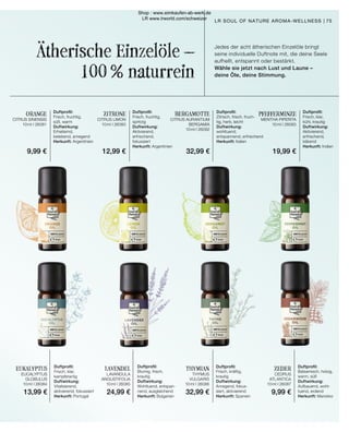 Ätherische Einzelöle –
100 % naturrein
ZITRONE
CITRUS LIMON
10 ml I 26080
Duftprofil:
Frisch, fruchtig,
süß, warm
Duftwirkung:
Erheiternd,
belebend, anregend
Herkunft: Argentinien
ORANGE
CITRUS SINENSIS
10 ml I 26081
Duftprofil:
Frisch, fruchtig,
spritzig
Duftwirkung:
Aktivierend,
erfrischend,
fokussiert
Herkunft: Argentinien
BERGAMOTTE
CITRUS AURANTIUM
BERGAMIA
10 ml I 26082
Duftprofil:
Zitrisch, frisch, fruch-
tig, herb, leicht
Duftwirkung:
wohltuend,
entspannend, erfrischend
Herkunft: Italien
PFEFFERMINZE
MENTHA PIPERITA
10 ml I 26083
Duftprofil:
Frisch, klar,
kühl, krautig
Duftwirkung:
Aktivierend,
erfrischend,
klärend
Herkunft: Indien
EUKALYPTUS
EUCALYPTUS
GLOBULUS
10 ml I 26084
Duftprofil:
Frisch, klar,
kampferartig
Duftwirkung:
Vitalisierend,
aktivierend, fokussiert
Herkunft: Portugal
LAVENDEL
LAVANDULA
ANGUSTIFOLIA
10 ml I 26085
Duftprofil:
Blumig, frisch,
krautig
Duftwirkung:
Wohltuend, entspan-
nend, ausgleichend
Herkunft: Bulgarien
THYMIAN
THYMUS
VULGARIS
10 ml I 26086
Duftprofil:
Frisch, kräftig,
krautig
Duftwirkung:
Anregend, fokus-
siert, aktivierend
Herkunft: Spanien
ZEDER
CEDRUS
ATLANTICA
10 ml I 26087
Duftprofil:
Balsamisch, holzig,
warm, süß
Duftwirkung:
Aufbauend, wohl-
tuend, erdend
Herkunft: Marokko
Jedes der acht ätherischen Einzelöle bringt
seine individuelle Duftnote mit, die deine Seele
aufhellt, entspannt oder bestärkt.
Wähle sie jetzt nach Lust und Laune –
deine Öle, deine Stimmung.
75
LR SOUL OF NATURE AROMA-WELLNESS |
9,99 € 12,99 € 32,99 € 19,99 €
13,99 € 24,99 € 32,99 € 9,99 €
Shop : www.eimkaufen-ab-werk.de
LR www.lrworld.com/schweizer
 