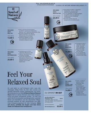 RELAXED
SOUL
DUSCHGEL
200 ml I 26101
14,99 €
•	Duschgel mit 95 %***
	 natürlichen Inhalts-
	 stoffen, darunter
	 100 % natürlichen 	
	 ätherischen Ölen
•	Pflegt und reinigt 	
	 sanft die Haut
•	Für ein erholsames
	 Duscherlebnis dank
	 entspannender Düfte
RELAXED
SOUL
BODY BUTTER
200 ml I 26102
24,99 €
•	Body Butter mit 98 %*** natürlichen
	 Inhaltsstoffen, darunter 100 %
	 natürlichen ätherischen Ölen
•	Für ein gepflegtes und geschmeidiges
	 Hautgefühl sowie eine gestärkte
	 Hautbarriere dank Sheabutter
	 und Mandelöl
•	Mit einem sanften Duft, der
	 entspannend auf die Sinne wirkt
Dir wird alles zu viel? Entspann dich! Lass den
stressigen Alltag hinter dir, lehn dich zurück und
genieße Momente innerer Gelassenheit und Ruhe.
Die duftende Aroma-Welt LR Soul of Nature Relaxed
Soul erfüllt dir deinen Wunsch nach tiefer Entspan-
nung und einem erholsamen Schlaf – im Hier und
Jetzt. Die Öl-Komposition aus Bergamotte, Lavendel,
Neroli und Sandelholz und die naturnahen Pflege-
produkte kreieren dir dein persönliches und tägli-
ches Entspannungsritual für dein Zuhause. Atme
tief durch, schließe die Augen und lass deine
Seele mit Relaxed Soul entspannen.
Feel Your
Relaxed Soul
•	 Duftmischung mit 100 %
	 natürlichen ätherischen Ölen
•	 Ideal zur Raumbeduftung
	 mit einem Duftträger
•	 Durch den angenehmen
	 Duft wird ein entspannendes
	 Wohlfühlambiente in deinem
	 Zuhause und für deine
	 Seele kreiert
RELAXED
SOUL
DUFTMISCHUNG
10 ml I 26100
24,99 €
RELAXED
SOUL
ROLL-ON
10 ml I 26104
14,99 €
•	Roll-on mit einer Öl-Komposition
	 aus 99 %*** natürlichen Inhaltsstoffen,
	 darunter 100 % natürlichen ätherischen Ölen
•	Mit einem angenehmen Wärme-
	 effekt auf der Haut und duftender
	 Entspannung für den Körper
•	Wirksamer Begleiter, der dich
	 auch unterwegs und im Hand-
	 umdrehen entspannen lässt
RELAXED
SOUL
KISSEN- UND
RAUMSPRAY
100 ml I 26103
14,99 €
•	Kissen- und Raum-
	 spray mit 100 %
	 natürlichen Ölen
•	Zur direkten
	 Anwendung auf
	 einem Kissen, einer
	 Tages- sowie Bett-
	 decke und im Raum
•	Versprüht einen
	 wohligen Duft,
	 der jedem innere
	 Gelassenheit schenkt
77
LR SOUL OF NATURE AROMA-WELLNESS |
Alle RELAXED SOUL
Produkte im Set	 26105
DUSCHGEL, BODY BUTTER,
ROLL-ON, KISSEN- UND RAUMSPRAY,
DUFTMISCHUNG
	
Summe Einzelpreise	 94,95 €
Set-Vorteilspreis nur	 83,99 €
DU SPARST IM SET
Shop : www.eimkaufen-ab-werk.de
LR www.lrworld.com/schweizer
 