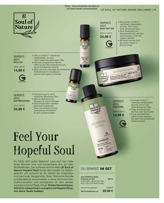 HOPEFUL
SOUL
DUSCHGEL
200 ml I 26111
14,99 €
•	Duschgel mit 95 %***
	 natürlichen Inhaltsstoffen,
	 darunter 100 % natür		
	 lichen ätherischen Ölen
•	Pflegt und reinigt sanft
	 die Haut unter der Dusche
•	Für ein ganzheitliches
	 Gefühl innerer Gelassen-
	 heit dank harmonisierender
	 Duftkomposition
•	Duftmischung mit 100 %
	 natürlichen ätherischen Ölen
•	Ideal zur Beduftung von
	 Räumen mit einem Duftträger
•	Die Öl-Komposition entfaltet
	 ihren Duft im gesamten
	 Raum und schenkt dir einen
	 harmonischen Wohlfühlort
	 für dich und deine Seele
HOPEFUL
SOUL
DUFTMISCHUNG
10  ml I 26110
24,99 €
HOPEFUL
SOUL
ROLL-ON
10 ml I 26113
14,99 €
•	 Roll-on mit 99 %*** natürlichen
	 Inhaltsstoffen, darunter
	 100 % natürlichen ätherischen Ölen
•	 Mit einem angenehmen Wärme-
	 effekt auf der Haut sowie einem Duft,
	 der dir Zufriedenheit schenkt
•	 Ideal, um auch unterwegs die wohltuende 		
	 Duftkraft spüren und gelassen
	 durchs Leben gehen zu können	
HOPEFUL
SOUL
BODY BUTTER
200 ml I 26112
24,99 €
•	Body Butter mit 98 %***
	 natürlichen Inhaltsstoffen,
	 darunter 100 % natür-	
	 lichen ätherischen Ölen
•	Dank Sheabutter und
	 Mandelöl fühlt sich die Haut
	 geschmeidig an und wird
	 zugleich gestärkt
•	Mit einem warmen Duft,
	 der deinen Körper in
	 Balance bringt
Alle HOPEFUL SOUL
Produkte im Set	 26114
DUSCHGEL, BODY BUTTER,
ROLL-ON, DUFTMISCHUNG
	
Summe Einzelpreise	 79,96 €
Set-Vorteilspreis nur	 69,99 €
DU SPARST IM SET
Du fühlst dich außer Balance? Lass jetzt los! Halte
einen Moment inne und konzentriere dich auf dein
Wohlbefinden. Die duftende Aroma-Welt LR Soul of
Nature Hopeful Soul bringt dich wieder ins Gleich-
gewicht und schenkt dir ein Gefühl der Inspiration
und Harmonie. Bergamotte, Rose, Römische Kamille
und Sandelholz verschmelzen zu einer harmonischen
Duftkomposition und ermöglichen dir dein perfekt
ausbalanciertes Pflege-Ritual. Erlebe Harmonie pur,
fühl dich unbeschwert und spüre mit Hopeful Soul,
wie deine Seele loslässt.
Feel Your
Hopeful Soul
79
LR SOUL OF NATURE AROMA-WELLNESS |
Shop : www.eimkaufen-ab-werk.de
LR www.lrworld.com/schweizer
 
