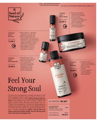 STRONG
SOUL
DUSCHGEL
200 ml I 26121
14,99 €
•	Duschgel mit 95 %***
	 natürlichen Inhaltsstoffen,
	 darunter 100 % natürlichen
	 ätherischen Ölen
•	Pflegt und reinigt
	 die Haut
•	Für den Energie-Kick
	 unter der Dusche
	 dank vitalisierender
	 Duftkomposition
•	Duftmischung mit 100 %
	 natürlichen ätherischen Ölen
•	Ideal zur Raumbeduftung
	 mit einem Duftträger
•	Durch die Kraft der Düfte
	 wird eine energiegeladene
	 Atmosphäre in deinem
	 Zuhause kreiert, mit der
	 du deine innere Stärke
	 wieder zurückgewinnst
STRONG
SOUL
DUFTMISCHUNG
10 ml I 26120
24,99 €
STRONG
SOUL
ROLL-ON
10 ml I 26123
14,99 €
•	Roll-on mit 99 %*** natürlichen
	 Inhaltsstoffen, darunter 100 %
	 natürlichen ätherischen Ölen
•	Mit einem einzigartigen HOT-
	 COLD-KOMPLEX stimuliert es die
	 Hautrezeptoren, wirkt entspannend
	 und lenkt ab, zugleich erfrischt und
	 vitalisiert es die Sinne mit einem
	 effektiven Öl-Energy-Komplex
	 dank Kampfer und Menthol
•	Starker Begleiter, um auch
	 unterwegs einen klaren und
	 kühlen Kopf zu bewahren
STRONG
SOUL
BODY CREAM
200 ml I 26122
24,99 €
•	Body Cream mit 98 %***
	 natürlichen Inhaltsstoffen,
	 darunter 100 % natürlichen
	 ätherischen Ölen
•	Für ein geschmeidiges
	 Hautgefühl und eine gestärkte
	 Hautbarriere dank Shea-	
	 butter und Mandelöl
•	Wirkt durch den Duft
	 vitalisierend und stärkend
	 auf das Wohlbefinden
Alle STRONG SOUL
Produkte im Set	 26124
DUSCHGEL, BODY CREAM,
ROLL-ON, DUFTMISCHUNG
	
Summe Einzelpreise	 79,96 €
Set-Vorteilspreis nur	 69,99 €
DU SPARST IM SET
Du fühlst dich ausgepowert, schlapp auf ganzer Linie?
Nicht aufgeben! Was du jetzt brauchst, ist neue Ener-
gie.DieduftendeAroma-WeltLRSoulofNatureStrong
Soul ist die Quelle für ein Plus an Power, Vitalität und
einem wachen Geist. Mit dem besonderen Duft von
Pfefferminze, Eukalyptus, Thymian und Zeder gehst du
gestärkt aus deinem täglichen Aroma-Wellness-Ritual
und fühlst dich für kleine und große Herausforderun-
gen im Leben gewappnet. Spüre, wie du dich mit
jedem Atemzug stärker fühlst und mit Strong Soul
deine Energie zurückgewinnst.
Feel Your
Strong Soul
81
LR SOUL OF NATURE AROMA-WELLNESS |
Shop : www.eimkaufen-ab-werk.de
LR www.lrworld.com/schweizer
 