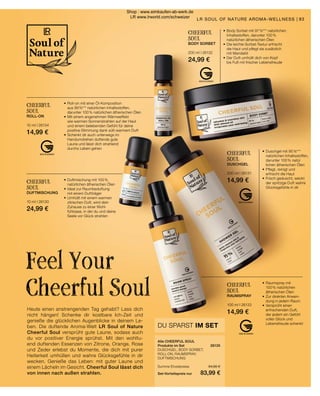•	Duftmischung mit 100 %
	 natürlichen ätherischen Ölen
•	Ideal zur Raumbeduftung
	 mit einem Duftträger
•	Umhüllt mit einem warmen
	 zitrischen Duft, wird dein
	 Zuhause zu einer Wohl-
	 fühloase, in der du und deine
	 Seele vor Glück strahlen
CHEERFUL
SOUL
DUFTMISCHUNG
10 ml I 26130
24,99 €
CHEERFUL
SOUL
DUSCHGEL
200 ml I 26131
14,99 €
•	Duschgel mit 95 %***
	 natürlichen Inhaltsstoffen,
	 darunter 100 % natür		
	 lichen ätherischen Ölen
•	Pflegt, reinigt und
	 erfrischt die Haut
•	Frisch geduscht, weckt
	 der spritzige Duft wahre
	 Glücksgefühle in dir
CHEERFUL
SOUL
BODY SORBET
200 ml I 26132
24,99 €
•	Body Sorbet mit 97 %*** natürlichen
	 Inhaltsstoffen, darunter 100 %
	 natürlichen ätherischen Ölen
•	Die leichte Sorbet-Textur erfrischt
	 die Haut und pflegt sie zusätzlich
	 mit Mandelöl
•	Der Duft umhüllt dich von Kopf
	 bis Fuß mit frischer Lebensfreude
CHEERFUL
SOUL
ROLL-ON
10 ml I 26134
14,99 €
•	Roll-on mit einer Öl-Komposition
	 aus 99 %*** natürlichen Inhaltsstoffen,
	 darunter 100 % natürlichen ätherischen Ölen
•	Mit einem angenehmen Wärmeeffekt
	 wie warmen Sonnenstrahlen auf der Haut
	 und einem belebenden Gefühl für deine
	 positive Stimmung dank süß-warmem Duft
•	Schenkt dir auch unterwegs im
	 Handumdrehen duftende gute
	 Laune und lässt dich strahlend
	 durchs Leben gehen
CHEERFUL
SOUL
RAUMSPRAY
100 ml I 26133
14,99 €
•	Raumspray mit
	 100 % natürlichen
	 ätherischen Ölen
•	Zur direkten Anwen-
	 dung in jedem Raum
•	Versprüht einen
	 erfrischenden Duft,
	 der jedem ein Gefühl
	 voller Glück und
	 Lebensfreude schenkt
83
Heute einen anstrengenden Tag gehabt? Lass dich
nicht hängen! Schenke dir kostbare Ich-Zeit und
genieße die glücklichen Augenblicke in deinem Le-
ben. Die duftende Aroma-Welt LR Soul of Nature
Cheerful Soul versprüht gute Laune, sodass auch
du vor positiver Energie sprühst. Mit den wohltu-
end duftenden Essenzen von Zitrone, Orange, Rose
und Zeder erlebst du Momente, die dich mit purer
Heiterkeit umhüllen und wahre Glücksgefühle in dir
wecken. Genieße das Leben: mit guter Laune und
einem Lächeln im Gesicht. Cheerful Soul lässt dich
von innen nach außen strahlen.
Feel Your
Cheerful Soul
Alle CHEERFUL SOUL
Produkte im Set	 26135
DUSCHGEL, BODY SORBET,
ROLL-ON, RAUMSPRAY,
DUFTMISCHUNG
	
Summe Einzelpreise	 94,95 €
Set-Vorteilspreis nur	 83,99 €
DU SPARST IM SET
LR SOUL OF NATURE AROMA-WELLNESS |
Shop : www.eimkaufen-ab-werk.de
LR www.lrworld.com/schweizer
 