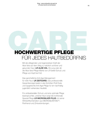 CARE
85
Mit der pflegenden und regenerativen Kraft der
Aloe Vera auf dem Weg zu natürlich schöner und
gesunder Haut: LR ALOE VIA. Ob jung oder alt,
die Aloe Vera Pflege-Marke von LR bietet Schutz und
Pflege von Kopf bis Fuß.
Das ganzheitliche Anti-Age-Management
für reife Haut: LR ZEITGARD. Das professionelle
Gesamtkonzept bietet in drei Schritten Profi-Tools
und typgerechte Anti-Age-Pflege für ein nachhaltig
jugendlich wirkendes Hautbild.
Für antibakteriellen Schutz und eine optimale Pflege
beanspruchter, unreiner Haut sorgt die funktionale
Spezial-Pflege LR MICROSILVER PLUS mit seiner
Wirkstoffkombination aus MICROSILVER BGTM
,
Panthenol und Zinkverbindungen.
HOCHWERTIGE PFLEGE
FÜR JEDES HAUTBEDÜRFNIS
Shop : www.eimkaufen-ab-werk.de
LR www.lrworld.com/schweizer
 