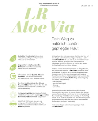 LR 
Aloe Via
r
e
gistere
d
for patent
%
Aloe Vera
BIO
Extracts
MADE IN GERMANY
Das Siegel des International Aloe Science
Council (IASC) zertifiziert unserem Aloe Vera-Gel
höchste Qualität und Reinheit – vom Anbau bis
hin zur Verarbeitung.
Mit der pflegenden und regenerativen Kraft der Aloe Vera auf
dem Weg zu natürlich schöner und gesunder Haut – dafür
steht LR ALOE VIA. Ob jung oder alt, in unserer Produktviel-
falt findet jeder das Richtige für sein Pflege-Bedürfnis.
Die perfekte Versorgung von Kopf bis Fuß mit dem Besten
der Aloe Vera für dich und deine Liebsten.
Die Basis unseres Produktversprechens: ein Pflege-Konzept,
dem bereits viele vertrauen. LR ALOE VIA vereint das Beste
der Aloe Vera, ihr Gel, mit der 18-jährigen Aloe Vera-Pflege-
Kompetenz von LR. Ein hoher Aloe Vera-Anteil, bewährte
Wirkstoffkombinationen und die natürliche Kraft wertvoller Bio-
Extrakte machen die LR ALOE VIA Pflege-Serie einzigartig
und vielfältig in ihrer Wirkung:
•	 Sie regeneriert,
•	 spendet Feuchtigkeit,
•	beruhigt
•	 und schützt.
Regelmäßige Kontrollen des International Aloe Science
Councils (IASC) garantieren dir höchste Qualität und Reinheit
unseres Aloe Vera-Gels – vom Anbau bis hin zur Verarbeitung.
Das unabhängige Institut Dermatest bestätigt die Hautverträg-
lichkeit. 28 LR ALOE VIA Produkte sind dank ihrer einzigartigen
Wirkstoffkombination aus Aloe Vera-Gel und verschiedenen
Bio-Extrakten zum Patent angemeldet.
Finde deinen Weg zu natürlich schön gepflegter Haut –
mit LR ALOE VIA.
87
LR ALOE VIA |
LR ALOE VIA steht für Qualität „Made in
Germany“. Das ist unser Versprechen,
auf das du dich zu 100 % verlassen kannst.
Angereichert mit pflegenden Bio-
Extrakten – speziell auf das jeweilige
Pflege-Bedürfnis abgestimmt.
Hohe Aloe Vera-Anteile für besonders
milde, intensive Pflege und Regeneration –
ideal auch für sensible Haut.
28 LR ALOE VIA Produkte sind dank ihrer
einzigartigen Wirkstoffkombination aus Aloe
Vera-Gel und verschiedenen Bio-Extrakten zum
Patent angemeldet.
Die Hautverträglichkeit aller Aloe Vera-Produkte
wird durch die renommierten, unabhängigen Institute
Dermatest und Derma Consult nachgewiesen.
Dein Weg zu
natürlich schön
gepflegter Haut
Shop : www.eimkaufen-ab-werk.de
LR www.lrworld.com/schweizer
 