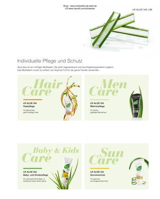 Baby  Kids
Care
Hair
Care
Men
Care
Sun
Care
89
LR ALOE VIA |
LR ALOE VIA
Männerpflege
Für frische,
gepflegte Männerhaut
LR ALOE VIA
Haarpflege
Für glänzendes,
geschmeidiges Haar
LR ALOE VIA
Sonnenschutz
Für gesunde,
sonnengeschützte Haut
LR ALOE VIA
Baby- und Kinderpflege
Für sanft geschützte Baby- 
Kinderhaut sowie starke Zähne
Aloe Vera ist ein richtiges Multitalent. Sie wirkt regenerierend und feuchtigkeitsspendend zugleich.
Das Multitalent musst du einfach von Kopf bis Fuß für die ganze Familie verwenden.
Individuelle Pflege und Schutz
Shop : www.eimkaufen-ab-werk.de
LR www.lrworld.com/schweizer
 