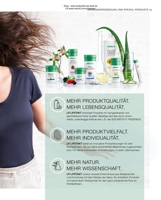 MEHR PRODUKTQUALITÄT.
MEHR LEBENSQUALITÄT.
LR LIFETAKT entwickelt Produkte mit nachgewiesener und
gleichbleibend hoher Qualität. Bestätigt wird dies durch renom-
mierte, unabhängige Institute wie z. B. das SGS INSTITUT FRESENIUS.
MEHR NATUR.
MEHR WISSENSCHAFT.
LR LIFETAKT vereint neueste Erkenntnisse aus Wissenschaft
und Forschung mit dem Besten der Natur. So entstehen Produkte
von besonderer Wirksamkeit für dein ganz persönliches Plus an
Wohlbefinden.
MEHR PRODUKTVIELFALT.
MEHR INDIVIDUALITÄT.
LR LIFETAKT bietet dir innovative Produktlösungen für dein
Wohlbefinden, die auf deine persönlichen Bedürfnisse zugeschnitten
sind. Für deine individuellen Anforderungen. In jeder Lebensphase.
NAHRUNGSERGÄNZUNG UND SPEZIAL-PRODUKTE | 9
Shop : www.eimkaufen-ab-werk.de
LR www.lrworld.com/schweizer
 