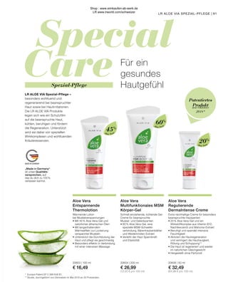 Special
Care
MADE IN GERMANY
Aloe Vera
Aloe Vera
Aloe Vera
„Made in Germany“
ist unser Qualitäts-
versprechen, auf
das du dich zu 100 %
verlassen kannst.
seit Oktober
2018*
Patentiertes
Produkt
45%
60%
20%
Aloe Vera
Entspannende
Thermolotion
Wärmende Lotion
bei Muskelverspannungen
•	Mit 45 % Aloe Vera-Gel und
	 natürlichen ätherischen Ölen
•	Mit langanhaltendem 	
	 Wärmeeffekt zur Lockerung
	 verspannter Muskeln
•	Unterstützt die Durchblutung der
	 Haut und pflegt sie geschmeidig
•	Besonders effektiv in Verbindung
	 mit einer intensiven Massage
20603 | 100 ml
€ 16,49
Aloe Vera
Regulierende
DermaIntense Creme
Extra reichhaltige Creme für besonders
beanspruchte Hautpartien
•	20% Aloe Vera-Gel und ein
	 Wirkstoffkomplex aus Vitamin B12, 	
	 Nachtkerzenöl und Mahonia-Extrakt
•	Beruhigt und spendet intensive
	Feuchtigkeit
•	Aktiviert die Hautregeneration
	 und verringert die Hautrauigkeit,
	 Rötung und Schuppung**
•	Die Haut ist regeneriert und wieder
	 im natürlichen Gleichgewicht
•	Hergestellt ohne Parfümöl
20606 | 50 ml
€ 32,49
(64,98 € pro 100 ml)
Aloe Vera
Multifunktionales MSM
Körper-Gel
Schnell einziehende, kühlende Gel-
Creme für beanspruchte
Muskel- und Gelenkpartien
•	60% Aloe Vera-Gel, eine 		
	 spezielle MSM-Schwefel-
	 verbindung, Bärentraubenblätter 	
	 und Weidenrinden-Extrakt
•	Verleiht der Haut Spannkraft
	 und Elastizität
20604 | 200 ml
€ 26,99
(13,50 € pro 100 ml)
*	 Europa-Patent EP 2 399 648 B1.
**	Studie, durchgeführt von Dermatest im Mai 2010 an 20 Probanden.
91
LR ALOE VIA SPEZIAL-PFLEGE |
Für ein
gesundes
Hautgefühl
LR ALOE VIA Spezial-Pflege –
besonders wohltuend und
regenerierend bei beanspruchter
Haut sowie bei Hautirritationen.
Die LR ALOE VIA Produkte
legen sich wie ein Schutzfilm
auf die beanspruchte Haut,
kühlen, beruhigen und fördern
die Regeneration. Unterstützt
wird sie dabei von speziellen
Wirkkomplexen und wohltuenden
Kräuteressenzen.
Spezial-Pflege
Shop : www.eimkaufen-ab-werk.de
LR www.lrworld.com/schweizer
 