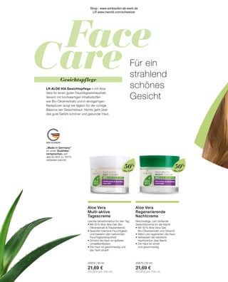 Face
Care
MADE IN GERMANY
Aloe Vera
Aloe Vera
„Made in Germany“
ist unser Qualitäts-
versprechen, auf
das du dich zu 100 %
verlassen kannst.
50%
50%
Gesichtspflege
Aloe Vera
Regenerierende
Nachtcreme
Reichhaltige, zart duftende
Gesichtscreme für die Nacht
•	Mit 50 % Aloe Vera-Gel,
	 Bio-Olivenextrakt und Olivenöl
•	Nährt und regeneriert die Haut
•	Verbessert die natürliche
	 Hautfunktion über Nacht
•	Die Haut ist erholt
	 und geschmeidig
20675 | 50 ml
21,69 €
(43,38 € pro 100 ml)
Aloe Vera
Multi-aktive
Tagescreme
Leichte Verwöhntextur für den Tag
•	Mit 50 % Aloe Vera-Gel, Bio-		
	 Olivenextrakt  Traubenkernöl
•	Spendet intensive Feuchtigkeit
	 und bewahrt den natürlichen 		
	Feuchtigkeitshaushalt
•	Schützt die Haut vor äußeren 		
	Umwelteinflüssen
•	Die Haut ist geschmeidig und
	 der Teint strahlt
20674 | 50 ml
21,69 €
(43,38 € pro 100 ml)
Für ein
strahlend
schönes
Gesicht
LR ALOE VIA Gesichtspflege – mit Aloe
Vera für einen guten Feuchtigkeitshaushalt.
Vereint mit hochwertigen Inhaltsstoffen
wie Bio-Olivenextrakt und in einzigartigen
Rezepturen sorgt sie täglich für die richtige
Balance der Gesichtshaut. Nichts geht über
das gute Gefühl schöner und gesunder Haut.
Shop : www.eimkaufen-ab-werk.de
LR www.lrworld.com/schweizer
 