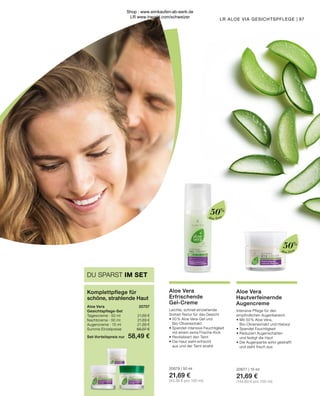 Aloe Vera
Aloe Vera
Aloe Vera
Erfrischende
Gel-Creme
Leichte, schnell einziehende 	
Sorbet-Textur für das Gesicht
•	50 % Aloe Vera-Gel und
	Bio-Olivenextrakt
•	Spendet intensive Feuchtigkeit
	 mit einem extra Frische-Kick
•	Revitalisiert den Teint
•	Die Haut sieht erfrischt
	 aus und der Teint strahlt
20679 | 50 ml
21,69 €
(43,38 € pro 100 ml)
97
LR ALOE VIA GESICHTSPFLEGE |
Aloe Vera	 20707
Gesichtspflege-Set
Tagescreme · 50 ml 	 21,69 €
Nachtcreme · 50 ml	 21,69 €
Augencreme · 15 ml	 21,69 €
Summe Einzelpreise	 65,07 €
Set-Vorteilspreis nur	 58,49 €
Komplettpflege für
schöne, strahlende Haut
DU SPARST IM SET
50%
50%
Aloe Vera
Hautverfeinernde
Augencreme
Intensive Pflege für den
empfindlichen Augenbereich
•	Mit 50 % Aloe Vera,
	 Bio-Olivenextrakt und Haloxyl
•	Spendet Feuchtigkeit
•	Reduziert Augenschatten
	 und festigt die Haut
•	Die Augenpartie wirkt gestrafft
	 und sieht frisch aus
20677 | 15 ml
21,69 €
(144,60 € pro 100 ml)
Shop : www.eimkaufen-ab-werk.de
LR www.lrworld.com/schweizer
 