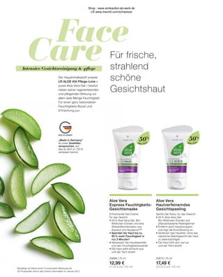 Face
Care
MADE IN GERMANY
Intensive Gesichtsreinigung  -pflege
Der Hauptinhaltsstoff unserer
LR ALOE VIA Pflege-Linie –
pures Aloe Vera-Gel – besitzt
neben seiner regenerierenden
und pflegenden Wirkung vor
allem jede Menge Feuchtigkeit.
Für einen ganz besonderen
Feuchtigkeits-Boost und
Erfrischung pur.
Für frische,
strahlend
schöne
Gesichtshaut
„Made in Germany“
ist unser Qualitäts-
versprechen, auf
das du dich zu 100 %
verlassen kannst.
Aloe Vera
Hautverfeinerndes
Gesichtspeeling
Sanfte Gel-Textur für das Gesicht
•	50 % Aloe Vera-Gel,
	 Bio-Wildrosen-Extrakt und
	 pflanzenbasierte Peelingkörner
•	Entfernt sanft Hautschuppen
	 und regt die Durchblutung an
•	Verfeinert das Hautbild, ohne das 	
	 natürliche Gleichgewicht der Haut 	
	 zu beeinträchtigen
•	Die Haut fühlt sich zart an
	 und der Teint strahlt
20673 | 75 ml
17,49 €
(23,32 € pro 100 ml)
Aloe Vera
Express Feuchtigkeits-
Gesichtsmaske
Erfrischende Gel-Creme
für das Gesicht
•	50 % Aloe Vera-Gel, Bio-
	 Wildrosen-Extrakt und eine
	 Wirkstoffkombination aus
	 Aquaxyl und Aquapront™
•	
Spendet der Haut bis zu
95 % mehr Feuchtigkeit in
nur 3 Minuten*
•	Verbessert die Hautelastizität
	 und den Feuchtigkeitshaushalt
•	Die Haut sieht erfrischt aus
	 und der Teint strahlt
20689 | 75 ml
12,99 €
(17,32 € pro 100 ml)
*	Bestätigt auf Basis einer Corneometer-Messung bei
	 20 Probanden durch das Institut Dermatest im Januar 2017.
50%
50%
Aloe Vera
Aloe Vera
Shop : www.eimkaufen-ab-werk.de
LR www.lrworld.com/schweizer
 