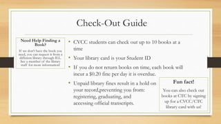 Check-Out Guide
• CVCC students can check out up to 10 books at a
time
• Your library card is your Student ID
• If you do not return books on time, each book will
incur a $0.20 fine per day it is overdue.
• Unpaid library fines result in a hold on
your record,preventing you from:
registering, graduating, and
accessing official transcripts.
Fun fact!
You can also check out
books at CTC by signing
up for a CVCC/CTC
library card with us!
Need Help Finding a
Book?
If we don’t have the book you
need, you can request it from a
different library through ILL.
See a member of the library
staff for more information!
 