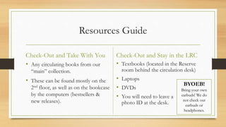 Resources Guide
Check-Out and Take With You
• Any circulating books from our
“main” collection.
• These can be found mostly on the
2nd floor, as well as on the bookcase
by the computers (bestsellers &
new releases).
Check-Out and Stay in the LRC
• Textbooks (located in the Reserve
room behind the circulation desk)
• Laptops
• DVDs
• You will need to leave a
photo ID at the desk.
BYOEB!
Bring your own
earbuds! We do
not check out
earbuds or
headphones.
 
