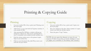 Printing & Copying Guide
Printing
1. Use your student ID or buy a print card. Printing costs
$0.10 per page.
2. Add money to your card with the Equitrac machine. It
only accepts $1 bills.
3. After pressing File  Print, a window will pop up
asking for a release key. This can be anything that is
easy to remember (your initials, favorite number, etc.).
4. Find the release station next to the printer/copier.
Type in your release key.
5. Click on your document title, click Print, insert your
card into the pay station.
Copying
1. Use your student ID or buy a print card. Copies cost
$0.10 per page.
2. Put your original on the glass. Select number of copies.
Insert your card into the pay station.
3. Press the green “Copy” button.
NOTE: do not open the drawers or trays for any
reason. If there is an error, or if the machine is out
of paper, see a member of the library staff instead.
 