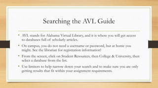 Searching the AVL Guide
• AVL stands for Alabama Virtual Library, and it is where you will get access
to databases full of scholarly articles.
• On campus, you do not need a username or password, but at home you
might. See the librarian for registration information!
• From the screen, click on Student Resources, then College & University, then
select a database from the list.
• Use limiters to help narrow down your search and to make sure you are only
getting results that fit within your assignment requirements.
 