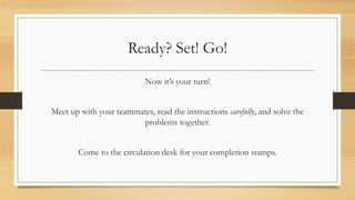 Ready? Set! Go!
Now it’s your turn!
Meet up with your teammates, read the instructions carefully, and solve the
problems together.
Come to the circulation desk for your completion stamps.
 