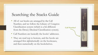 Searching the Stacks Guide
• All of our books are arranged by the Call
Number, and we follow the Library of Congress
Classification system (which is a bit different
from the Dewey Decimal Classification system).
• Call Numbers are basically the books’ addresses.
• They are read top to bottom, and the books are
arranged first alphabetically on the bookcases,
and then numerically on the bookshelves.
Call Number!
 