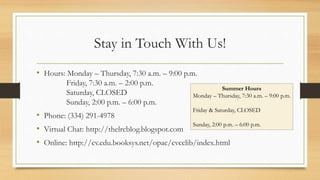 Stay in Touch With Us!
• Hours: Monday – Thursday, 7:30 a.m. – 9:00 p.m.
Friday, 7:30 a.m. – 2:00 p.m.
Saturday, CLOSED
Sunday, 2:00 p.m. – 6:00 p.m.
• Phone: (334) 291-4978
• Virtual Chat: http://thelrcblog.blogspot.com
• Online: http://cv.edu.booksys.net/opac/cvcclib/index.html
Summer Hours
Monday – Thursday, 7:30 a.m. – 9:00 p.m.
Friday & Saturday, CLOSED
Sunday, 2:00 p.m. – 6:00 p.m.
 