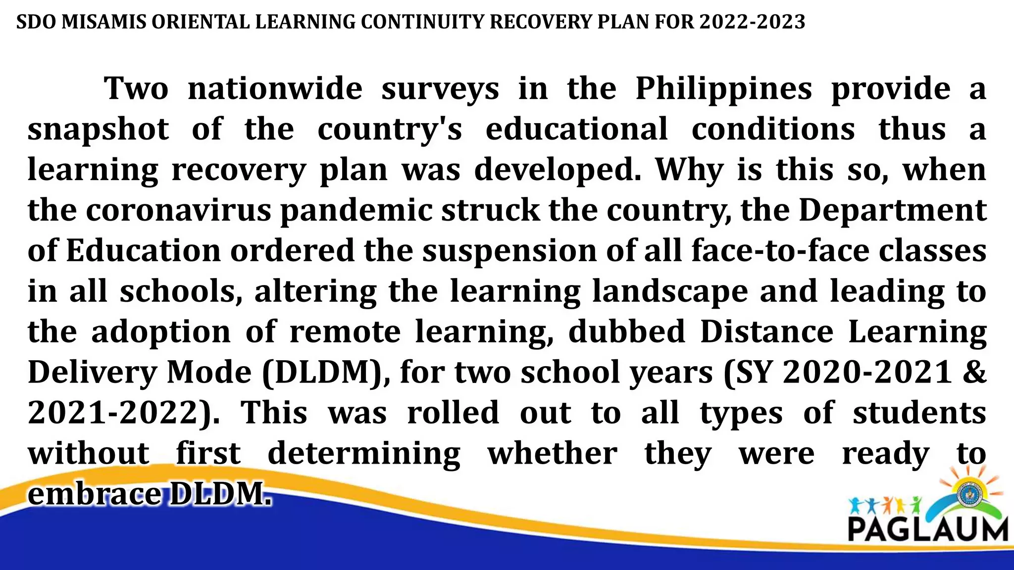 Two nationwide surveys in the Philippines provide a
snapshot of the country's educational conditions thus a
learning recovery plan was developed. Why is this so, when
the coronavirus pandemic struck the country, the Department
of Education ordered the suspension of all face-to-face classes
in all schools, altering the learning landscape and leading to
the adoption of remote learning, dubbed Distance Learning
Delivery Mode (DLDM), for two school years (SY 2020-2021 &
2021-2022). This was rolled out to all types of students
without first determining whether they were ready to
embrace DLDM.
SDO MISAMIS ORIENTAL LEARNING CONTINUITY RECOVERY PLAN FOR 2022-2023
 