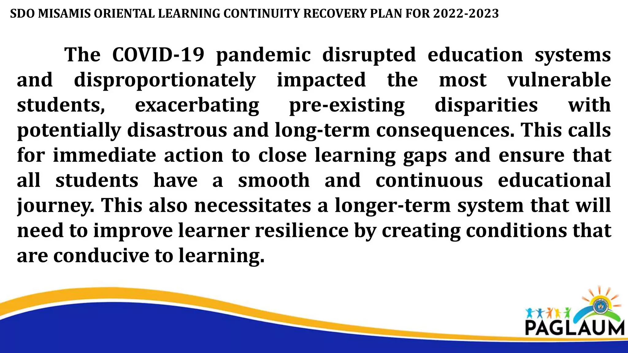 The COVID-19 pandemic disrupted education systems
and disproportionately impacted the most vulnerable
students, exacerbating pre-existing disparities with
potentially disastrous and long-term consequences. This calls
for immediate action to close learning gaps and ensure that
all students have a smooth and continuous educational
journey. This also necessitates a longer-term system that will
need to improve learner resilience by creating conditions that
are conducive to learning.
SDO MISAMIS ORIENTAL LEARNING CONTINUITY RECOVERY PLAN FOR 2022-2023
 
