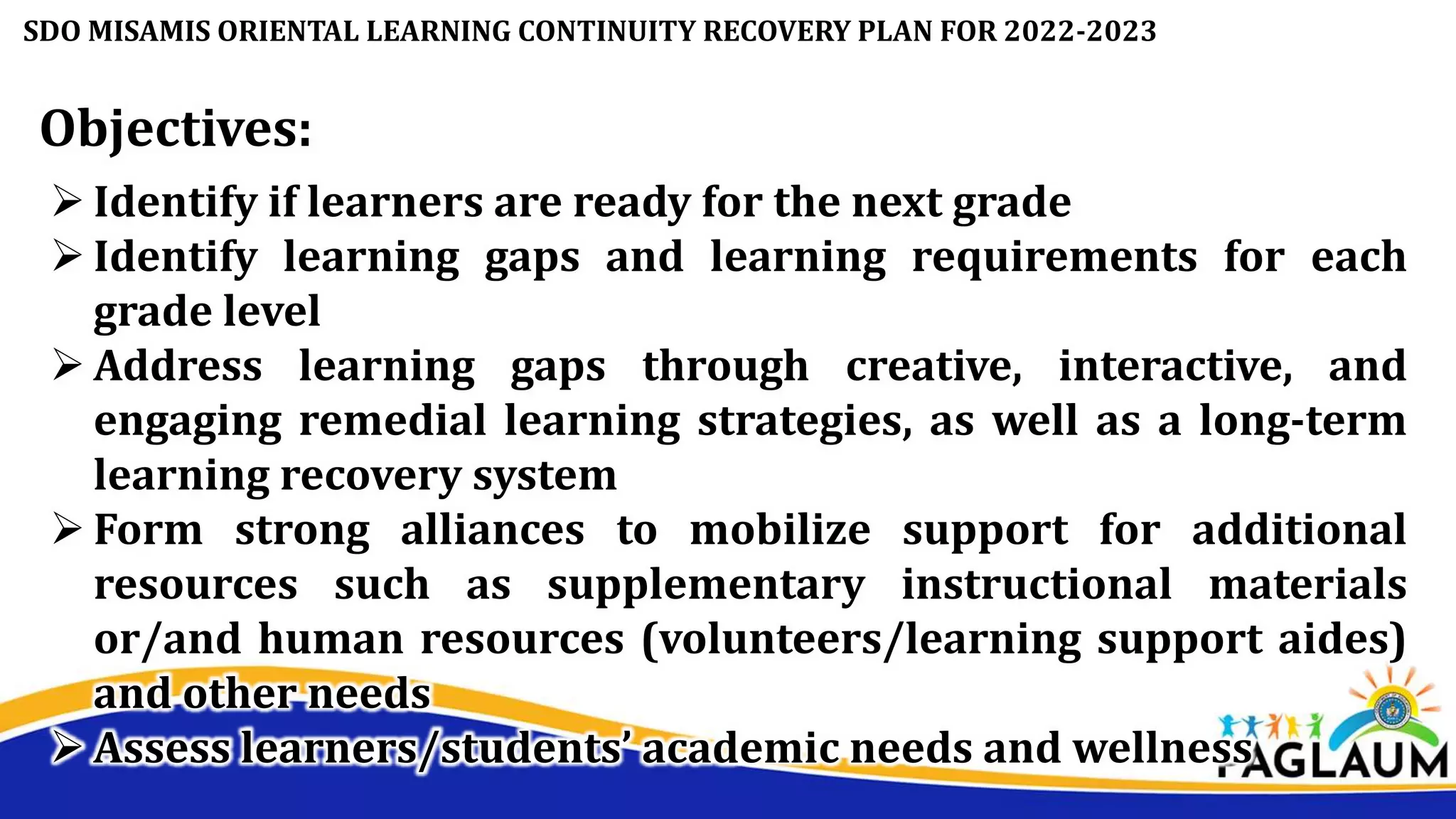 SDO MISAMIS ORIENTAL LEARNING CONTINUITY RECOVERY PLAN FOR 2022-2023
Objectives:
 Identify if learners are ready for the next grade
 Identify learning gaps and learning requirements for each
grade level
 Address learning gaps through creative, interactive, and
engaging remedial learning strategies, as well as a long-term
learning recovery system
 Form strong alliances to mobilize support for additional
resources such as supplementary instructional materials
or/and human resources (volunteers/learning support aides)
and other needs
 Assess learners/students’ academic needs and wellness
 