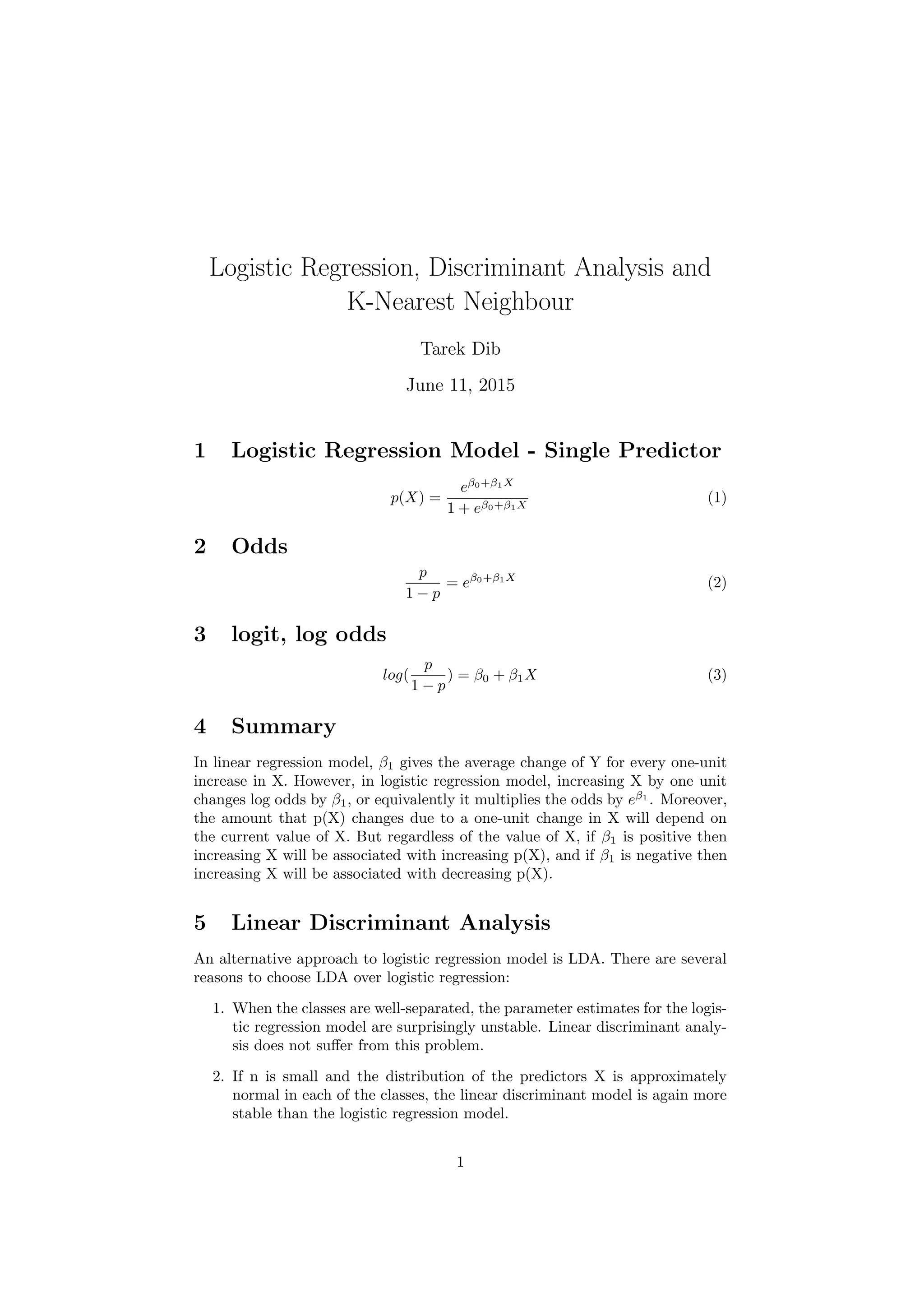 Logistic Regression, Discriminant Analysis and
K-Nearest Neighbour
Tarek Dib
June 11, 2015
1 Logistic Regression Model - Single Predictor
p(X) =
eβ0+β1X
1 + eβ0+β1X
(1)
2 Odds
p
1 − p
= eβ0+β1X
(2)
3 logit, log odds
log(
p
1 − p
) = β0 + β1X (3)
4 Summary
In linear regression model, β1 gives the average change of Y for every one-unit
increase in X. However, in logistic regression model, increasing X by one unit
changes log odds by β1, or equivalently it multiplies the odds by eβ1
. Moreover,
the amount that p(X) changes due to a one-unit change in X will depend on
the current value of X. But regardless of the value of X, if β1 is positive then
increasing X will be associated with increasing p(X), and if β1 is negative then
increasing X will be associated with decreasing p(X).
5 Linear Discriminant Analysis
An alternative approach to logistic regression model is LDA. There are several
reasons to choose LDA over logistic regression:
1. When the classes are well-separated, the parameter estimates for the logis-
tic regression model are surprisingly unstable. Linear discriminant analy-
sis does not suﬀer from this problem.
2. If n is small and the distribution of the predictors X is approximately
normal in each of the classes, the linear discriminant model is again more
stable than the logistic regression model.
1
 