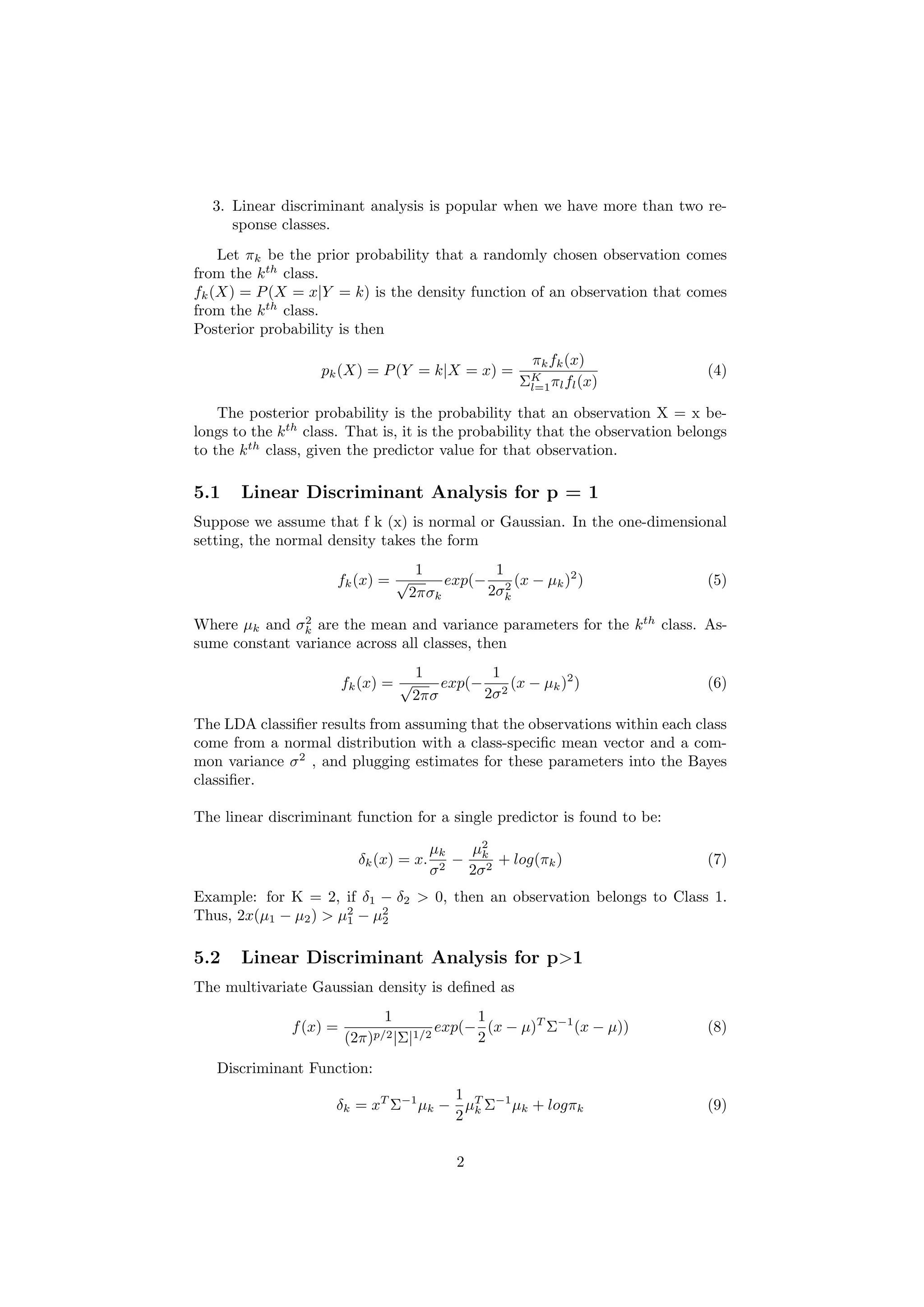3. Linear discriminant analysis is popular when we have more than two re-
sponse classes.
Let πk be the prior probability that a randomly chosen observation comes
from the kth
class.
fk(X) = P(X = x|Y = k) is the density function of an observation that
comes from the kth
class.
Posterior probability is then
pk(X) = P(Y = k|X = x) =
πkfk(x)
ΣK
l=1πlfl(x)
(4)
The posterior probability is the probability that an observation X = x be-
longs to the kth
class. That is, it is the probability that the observation belongs
to the kth
class, given the predictor value for that observation.
5.1 Linear Discriminant Analysis for p = 1
Suppose we assume that f k (x) is normal or Gaussian. In the one-dimensional
setting, the normal density takes the form
fk(x) =
1
√
2πσk
exp(−
1
2σ2
k
(x − µk)2
) (5)
Where µk and σ2
k are the mean and variance parameters for the kth
class. As-
sume constant variance across all classes, then
fk(x) =
1
√
2πσ
exp(−
1
2σ2
(x − µk)2
) (6)
The LDA classiﬁer results from assuming that the observations within each class
come from a normal distribution with a class-speciﬁc mean vector and a com-
mon variance σ2
, and plugging estimates for these parameters into the Bayes
classiﬁer.
The linear discriminant function for a single predictor is found to be:
δk(x) = x.
µk
σ2
−
µ2
k
2σ2
+ log(πk) (7)
Example: for K = 2, if δ1 − δ2 > 0, then an observation belongs to Class 1.
Thus, 2x(µ1 − µ2) > µ2
1 − µ2
2
5.2 Linear Discriminant Analysis for p>1
The multivariate Gaussian density is deﬁned as
f(x) =
1
(2π)p/2|Σ|1/2
exp(−
1
2
(x − µ)T
Σ−1
(x − µ)) (8)
Discriminant Function:
δk = xT
Σ−1
µk −
1
2
µT
k Σ−1
µk + logπk (9)
2
 