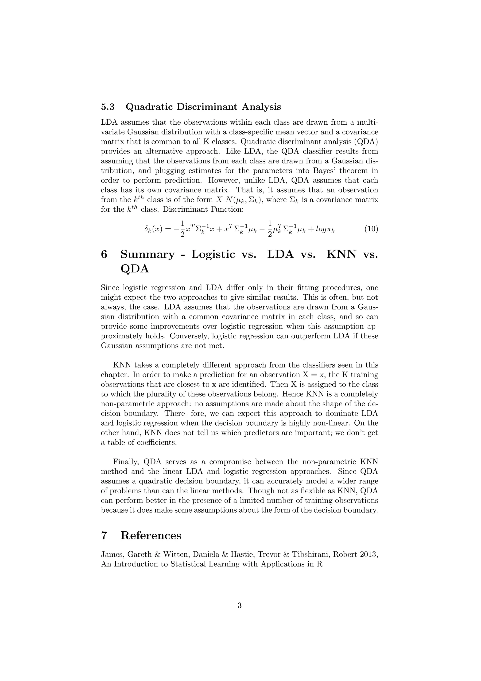 5.3 Quadratic Discriminant Analysis
LDA assumes that the observations within each class are drawn from a multi-
variate Gaussian distribution with a class-speciﬁc mean vector and a covariance
matrix that is common to all K classes. Quadratic discriminant analysis (QDA)
provides an alternative approach. Like LDA, the QDA classiﬁer results from
assuming that the observations from each class are drawn from a Gaussian dis-
tribution, and plugging estimates for the parameters into Bayes’ theorem in
order to perform prediction. However, unlike LDA, QDA assumes that each
class has its own covariance matrix. That is, it assumes that an observation
from the kth
class is of the form X ∼ N(µk, Σk), where Σk is a covariance
matrix for the kth
class. Discriminant Function:
δk(x) = −
1
2
xT
Σ−1
k x + xT
Σ−1
k µk −
1
2
µT
k Σ−1
k µk + logπk (10)
6 Summary - Logistic vs. LDA vs. KNN vs.
QDA
Since logistic regression and LDA diﬀer only in their ﬁtting procedures, one
might expect the two approaches to give similar results. This is often, but not
always, the case. LDA assumes that the observations are drawn from a Gaus-
sian distribution with a common covariance matrix in each class, and so can
provide some improvements over logistic regression when this assumption ap-
proximately holds. Conversely, logistic regression can outperform LDA if these
Gaussian assumptions are not met.
KNN takes a completely diﬀerent approach from the classiﬁers seen in this
chapter. In order to make a prediction for an observation X = x, the K training
observations that are closest to x are identiﬁed. Then X is assigned to the class
to which the plurality of these observations belong. Hence KNN is a completely
non-parametric approach: no assumptions are made about the shape of the de-
cision boundary. There- fore, we can expect this approach to dominate LDA
and logistic regression when the decision boundary is highly non-linear. On the
other hand, KNN does not tell us which predictors are important; we don’t get
a table of coeﬃcients.
Finally, QDA serves as a compromise between the non-parametric KNN
method and the linear LDA and logistic regression approaches. Since QDA
assumes a quadratic decision boundary, it can accurately model a wider range
of problems than can the linear methods. Though not as ﬂexible as KNN, QDA
can perform better in the presence of a limited number of training observations
because it does make some assumptions about the form of the decision boundary.
7 References
James, Gareth & Witten, Daniela & Hastie, Trevor & Tibshirani, Robert 2013,
An Introduction to Statistical Learning with Applications in R
3
 