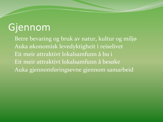 Gjennom	
  	
  
-­‐    Betre	
  bevaring	
  og	
  bruk	
  av	
  natur,	
  kultur	
  og	
  miljø	
  
-­‐    Auka	
  økonomisk	
  levedyktigheit	
  i	
  reiselivet	
  
-­‐    Eit	
  meir	
  attraktivt	
  lokalsamfunn	
  å	
  bu	
  i	
  
-­‐    Eit	
  meir	
  attraktivt	
  lokalsamfunn	
  å	
  besøke	
  
-­‐    Auka	
  gjennomføringsevne	
  gjennom	
  samarbeid	
  
	
  
 