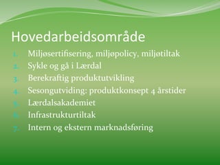 Hovedarbeidsområde	
  	
  	
  
1.  Miljøsertiﬁsering,	
  miljøpolicy,	
  miljøtiltak	
  
2.  Sykle	
  og	
  gå	
  i	
  Lærdal	
  
3.  Berekraftig	
  produktutvikling	
  
4.  Sesongutviding:	
  produktkonsept	
  4	
  årstider	
  
5.  Lærdalsakademiet	
  	
  
6.  Infrastrukturtiltak	
  
7.  Intern	
  og	
  ekstern	
  marknadsføring	
  	
  
 