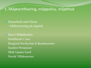  	
  
1.	
  MiljøserMﬁsering,	
  miljøpolicy,	
  miljøMltak	
  
	
  
     Samarbeid	
  med	
  Simas	
  
           	
  -­‐	
  kildesortering	
  på	
  engelsk	
  
   	
  
     Kurs	
  i	
  Miljøfyrtårn	
  	
  
           	
  Sertiﬁserte	
  i	
  2011:	
  	
  
           	
  Borgund	
  Stavkyrkje	
  &	
  Besøkssenter	
  
           	
  Sanden	
  Pensjonat	
  
           	
  Midt	
  Ljøsne	
  Gard	
  
           	
  Norsk	
  Villakssenter	
  	
  
 