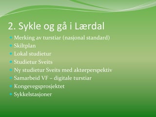 2.	
  Sykle	
  og	
  gå	
  i	
  Lærdal	
  	
  
  Merking	
  av	
  turstiar	
  (nasjonal	
  standard)	
  
  Skiltplan	
  
  Lokal	
  studietur	
  
  Studietur	
  Sveits	
  	
  
  Ny	
  studietur	
  Sveits	
  med	
  aktørperspektiv	
  	
  
  Samarbeid	
  VF	
  –	
  digitale	
  turstiar	
  	
  
  Kongevegsprosjektet	
  	
  
  Sykkelstasjoner	
  	
  
 