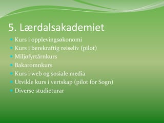 5.	
  Lærdalsakademiet	
  
  Kurs	
  i	
  opplevingsøkonomi	
  	
  
  Kurs	
  i	
  berekraftig	
  reiseliv	
  (pilot)	
  
  Miljøfyrtårnkurs	
  
  Bakaromnkurs	
  
  Kurs	
  i	
  web	
  og	
  sosiale	
  media	
  
  Utvikle	
  kurs	
  i	
  vertskap	
  (pilot	
  for	
  Sogn)	
  	
  
  Diverse	
  studieturar	
  	
  
 