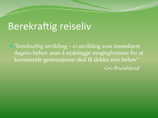 Berekra3ig	
  reiseliv	
  	
  
  ”berekraftig	
  utvikling	
  –	
  ei	
  utvikling	
  som	
  imøtekjem	
  
           dagens	
  behov	
  utan	
  å	
  øydelegge	
  moglegheitene	
  for	
  at	
  
           kommande	
  generasjonar	
  skal	
  få	
  dekka	
  sine	
  behov”	
  
       	
     	
       	
       	
           	
    	
      	
  Gro	
  Brundtland	
  
	
  
 
