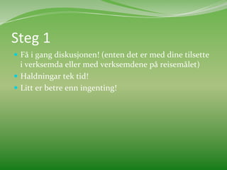 Steg	
  1	
  	
  
  Få	
  i	
  gang	
  diskusjonen!	
  (enten	
  det	
  er	
  med	
  dine	
  tilsette	
  
   i	
  verksemda	
  eller	
  med	
  verksemdene	
  på	
  reisemålet)	
  	
  
  Haldningar	
  tek	
  tid!	
  	
  
  Litt	
  er	
  betre	
  enn	
  ingenting!	
  	
  
 