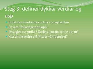 Steg	
  3:	
  deﬁner	
  dykkar	
  verdiar	
  og	
  
usp	
  
  Brukt	
  hovedarbeidsområda	
  i	
  prosjektplan	
  	
  
  Er	
  våre	
  ”folkelege	
  prinsipp”	
  	
  
  	
  Kva	
  gjer	
  oss	
  unike?	
  Korleis	
  kan	
  me	
  skilje	
  oss	
  ut?	
  	
  
  Kva	
  er	
  me	
  stolte	
  av?	
  Kva	
  er	
  vår	
  identitet?	
  
	
  	
  

	
  
 