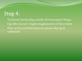 Steg	
  4:	
  	
  
  Ta	
  kurset	
  berekraftig	
  reiseliv	
  til	
  Innovasjon	
  Norge	
  
  Og/eller	
  kurset	
  i	
  Opplevingøkonomi	
  til	
  Høve	
  Støtt	
  
  Finn	
  ut	
  kva	
  sertiﬁsering	
  som	
  passar	
  deg	
  og	
  di	
  
   verksemd	
  
 