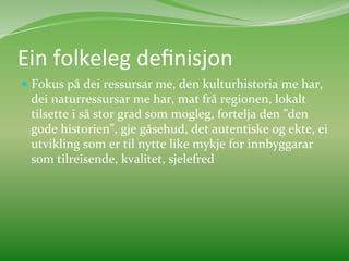 Ein	
  folkeleg	
  deﬁnisjon	
  	
  
  Fokus	
  på	
  dei	
  ressursar	
  me,	
  den	
  kulturhistoria	
  me	
  har,	
  
  dei	
  naturressursar	
  me	
  har,	
  mat	
  frå	
  regionen,	
  lokalt	
  
  tilsette	
  i	
  så	
  stor	
  grad	
  som	
  mogleg,	
  fortelja	
  den	
  ”den	
  
  gode	
  historien”,	
  gje	
  gåsehud,	
  det	
  autentiske	
  og	
  ekte,	
  ei	
  
  utvikling	
  som	
  er	
  til	
  nytte	
  like	
  mykje	
  for	
  innbyggarar	
  
  som	
  tilreisende,	
  kvalitet,	
  sjelefred	
  	
  
 
