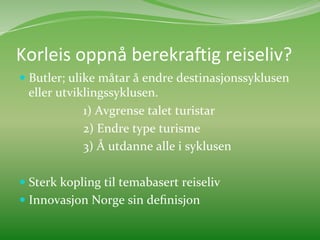 Korleis	
  oppnå	
  berekra3ig	
  reiseliv?	
  	
  
  Butler;	
  ulike	
  måtar	
  å	
  endre	
  destinasjonssyklusen	
  
           eller	
  utviklingssyklusen.	
  
       	
      	
        	
  1)	
  Avgrense	
  talet	
  turistar	
  
       	
      	
        	
  2)	
  Endre	
  type	
  turisme	
  	
  
       	
      	
        	
  3)	
  Å	
  utdanne	
  alle	
  i	
  syklusen	
  	
  
	
  
  Sterk	
  kopling	
  til	
  temabasert	
  reiseliv	
  
  Innovasjon	
  Norge	
  sin	
  deﬁnisjon	
  
	
  
 