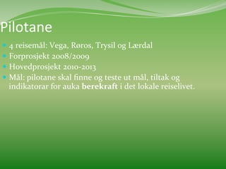 Pilotane	
  	
  
  4	
  reisemål:	
  Vega,	
  Røros,	
  Trysil	
  og	
  Lærdal	
  
  Forprosjekt	
  2008/2009	
  
  Hovedprosjekt	
  2010-­‐2013	
  
  Mål:	
  pilotane	
  skal	
  ﬁnne	
  og	
  teste	
  ut	
  mål,	
  tiltak	
  og	
  
       indikatorar	
  for	
  auka	
  berekraft	
  i	
  det	
  lokale	
  reiselivet.	
  	
  
	
  
 