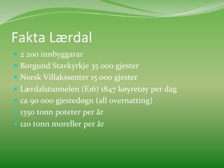 Fakta	
  Lærdal	
  	
  
  2	
  200	
  innbyggarar	
  
  Borgund	
  Stavkyrkje	
  35	
  000	
  gjester	
  
  Norsk	
  Villakssenter	
  15	
  000	
  gjester	
  
  Lærdalstunnelen	
  (E16)	
  1847	
  køyretøy	
  per	
  dag	
  	
  	
  
  ca	
  90	
  000	
  gjestedøgn	
  (all	
  overnatting)	
  
  1350	
  tonn	
  poteter	
  per	
  år	
  
  120	
  tonn	
  moreller	
  per	
  år	
  
 
