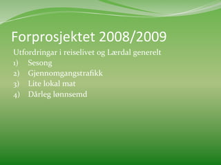 Forprosjektet	
  2008/2009	
  
Utfordringar	
  i	
  reiselivet	
  og	
  Lærdal	
  generelt	
  
1)  Sesong	
  
2)  Gjennomgangstraﬁkk	
  
3)  Lite	
  lokal	
  mat	
  	
  	
  
4)  Dårleg	
  lønnsemd	
  	
  
 
