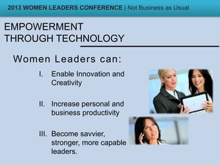 EMPOWERMENT
THROUGH TECHNOLOGY
Women Leaders can:
I. Enable Innovation and
Creativity
II. Increase personal and
business productivity
III. Become savvier,
stronger, more capable
leaders.
2013 WOMEN LEADERS CONFERENCE | Not Business as Usual
 