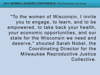 "To the women of Wisconsin, I invite
you to engage, to learn, and to be
empowered, to take back your health,
your economic opportunities, and our
state for the Wisconsin we need and
deserve," shouted Sarah Nobel, the
Coordinating Director for the
Milwaukee Reproductive Justice
Collective.
2013 WOMEN LEADERS CONFERENCE | Not Business as Usual
 