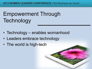 Empowerment Through
Technology
• Technology – enables womanhood
• Leaders embrace technology
• The world is high-tech
2013 WOMEN LEADERS CONFERENCE | Not Business as Usual
 